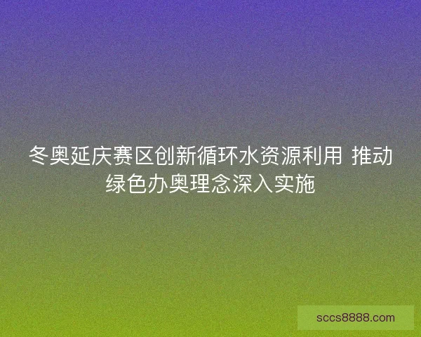 冬奥延庆赛区创新循环水资源利用 推动绿色办奥理念深入实施