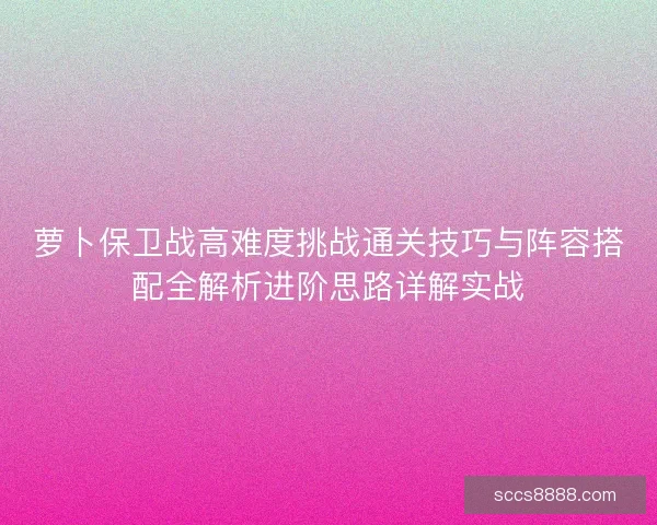 萝卜保卫战高难度挑战通关技巧与阵容搭配全解析进阶思路详解实战