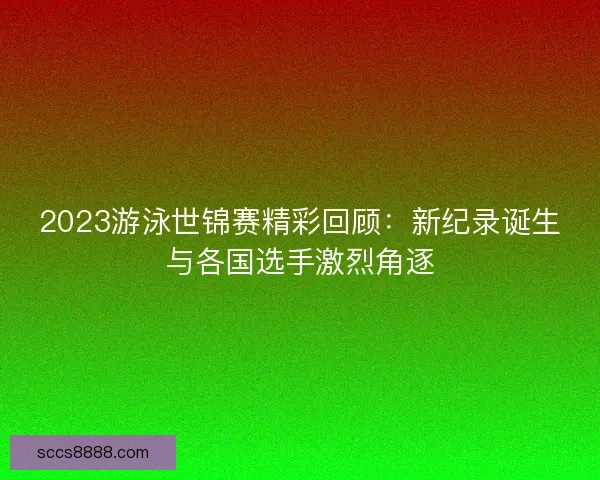 2023游泳世锦赛精彩回顾：新纪录诞生与各国选手激烈角逐