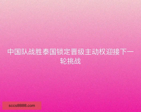中国队战胜泰国锁定晋级主动权迎接下一轮挑战