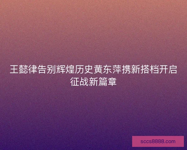 王懿律告别辉煌历史黄东萍携新搭档开启征战新篇章