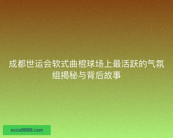 成都世运会软式曲棍球场上最活跃的气氛组揭秘与背后故事