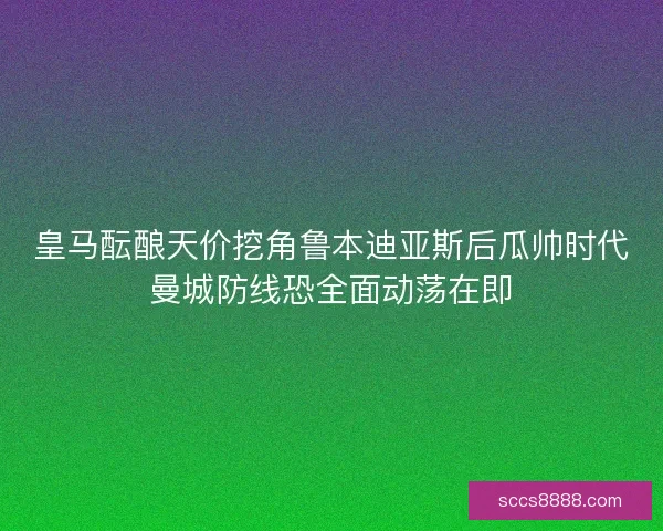 皇马酝酿天价挖角鲁本迪亚斯后瓜帅时代曼城防线恐全面动荡在即