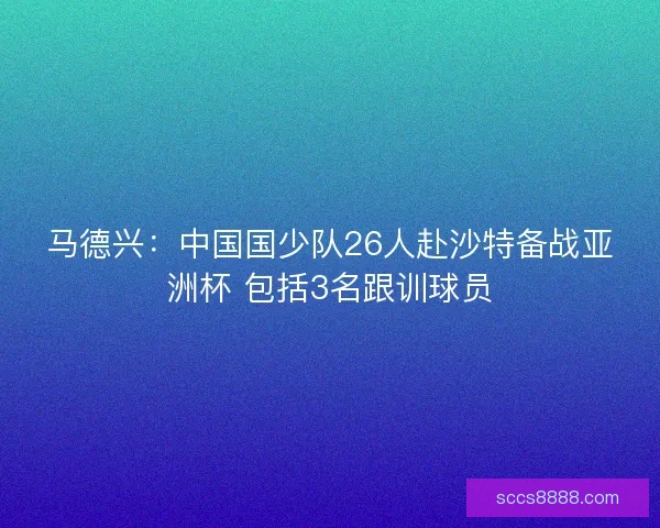 马德兴：中国国少队26人赴沙特备战亚洲杯 包括3名跟训球员