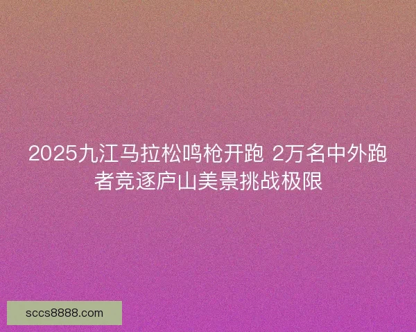 2025九江马拉松鸣枪开跑 2万名中外跑者竞逐庐山美景挑战极限