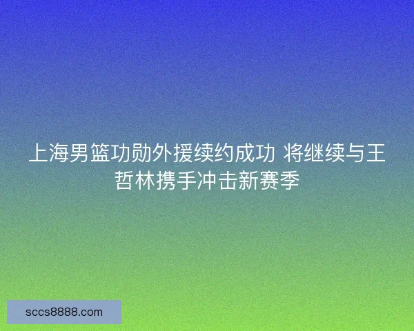 上海男篮功勋外援续约成功 将继续与王哲林携手冲击新赛季