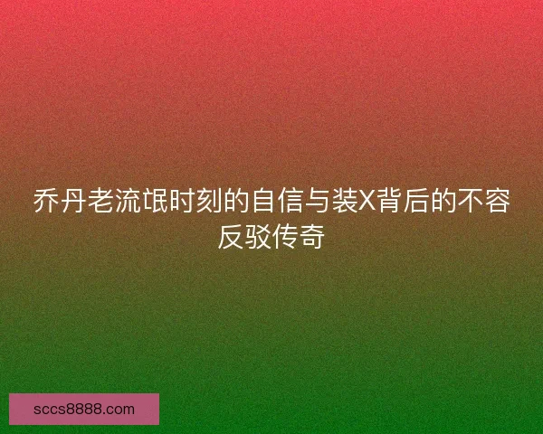 乔丹老流氓时刻的自信与装X背后的不容反驳传奇