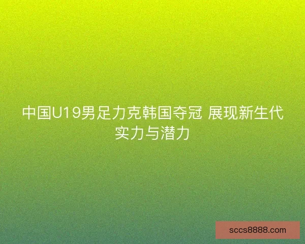 中国U19男足力克韩国夺冠 展现新生代实力与潜力