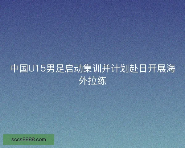 中国U15男足启动集训并计划赴日开展海外拉练