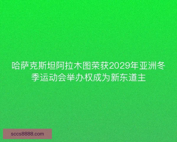 哈萨克斯坦阿拉木图荣获2029年亚洲冬季运动会举办权成为新东道主