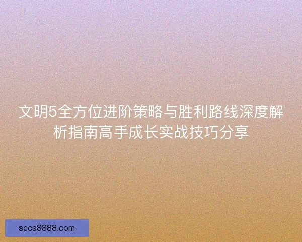 文明5全方位进阶策略与胜利路线深度解析指南高手成长实战技巧分享